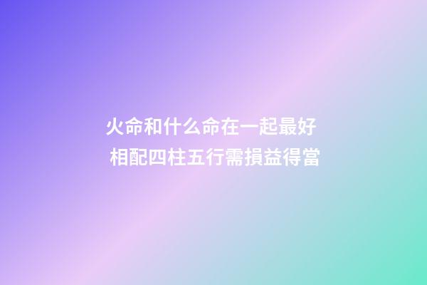 火命和什么命在一起最好  相配四柱五行需損益得當